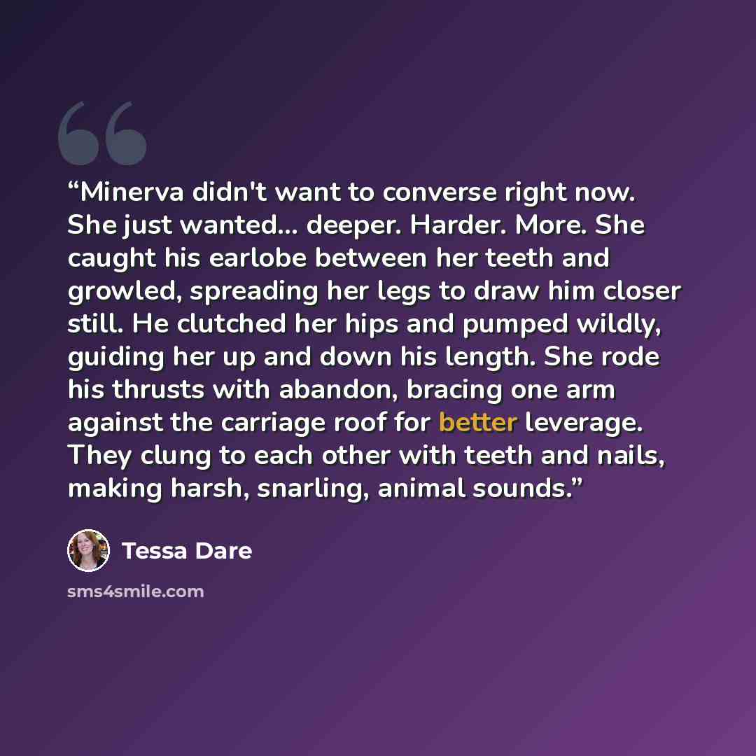 “Minerva didn't want to converse right now. She just wanted... deeper. Harder. More. She caught his earlobe between her teeth and growled, spreading her legs to draw him closer still. He clutched her hips and pumped wildly, guiding her up and down his length. She rode his thrusts with abandon…” quote by Tessa Dare