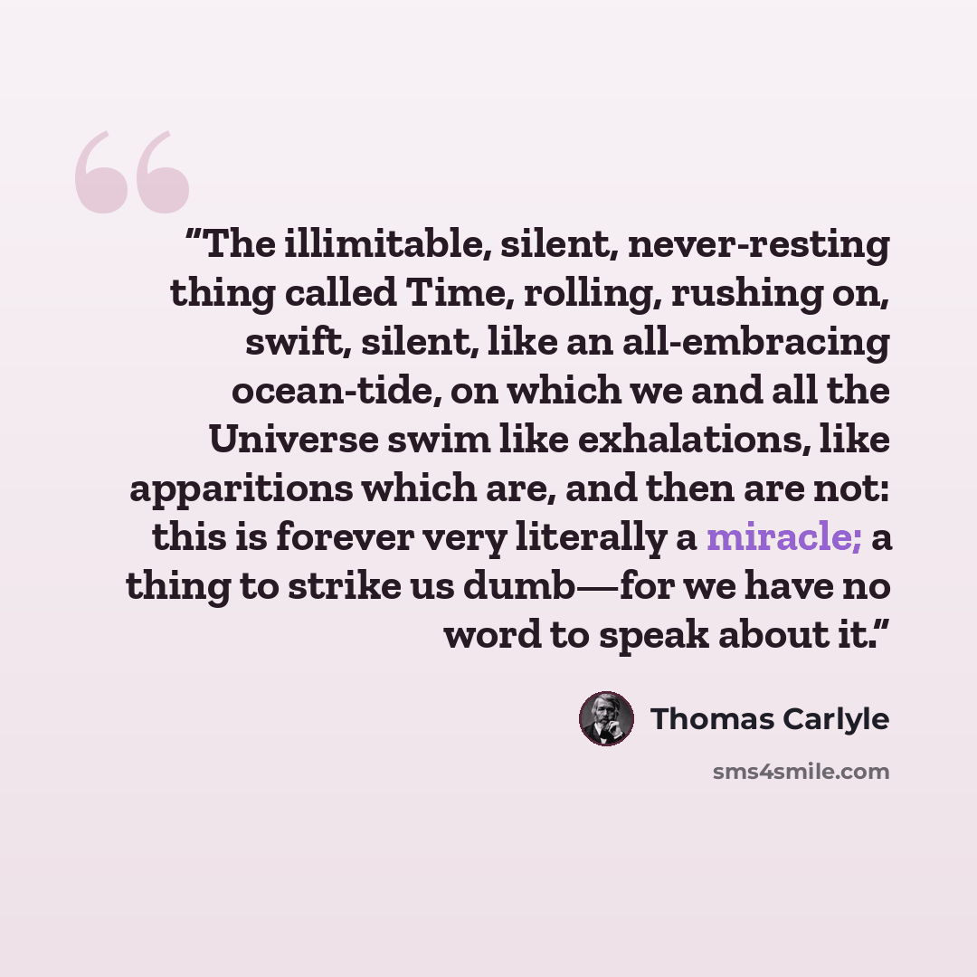 “The illimitable, silent, never-resting thing called Time, rolling, rushing on, swift, silent, like an all-embracing ocean-tide, on which we and all the Universe swim like exhalations, like apparitions which are, and then are not: this is forever very literally a miracle; a thing to strike us…” quote by Thomas Carlyle