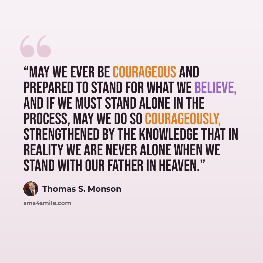 “May we ever be courageous and prepared to stand for what we believe, and if we must stand alone in the process, may we do so courageously, strengthened by the knowledge that in reality we are never alone when we stand with our Father in Heaven.” quote by Thomas S. Monson