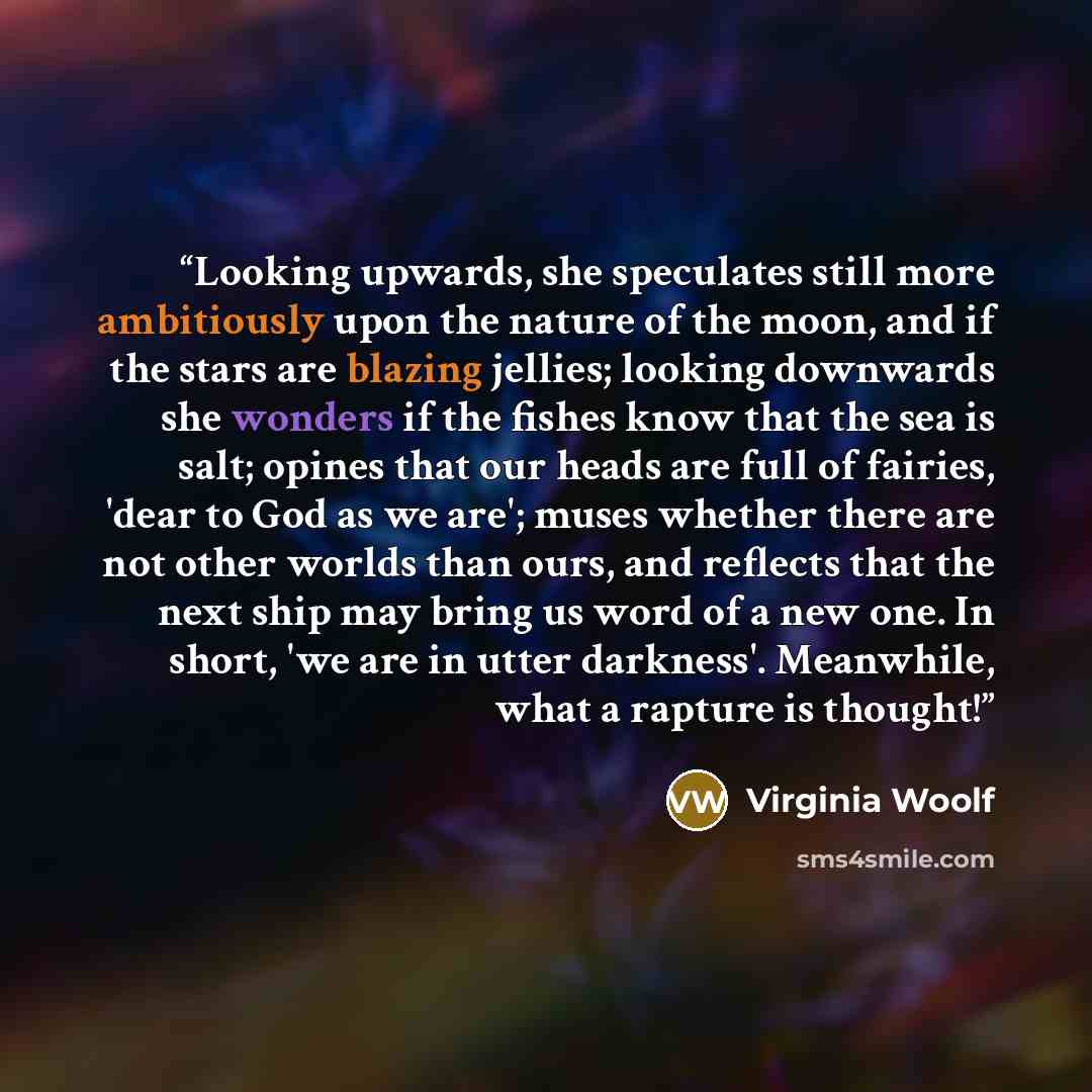 “Looking upwards, she speculates still more ambitiously upon the nature of the moon, and if the stars are blazing jellies; looking downwards she wonders if the fishes know that the sea is salt; opines that our heads are full of fairies, 'dear to God as we are'; muses whether there are not other…” quote by Virginia Woolf