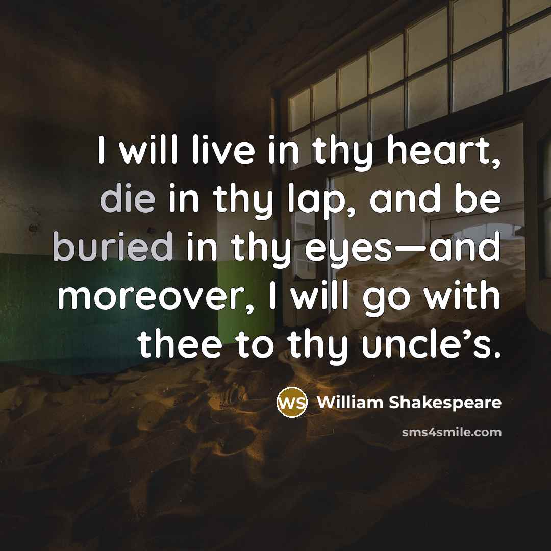 “I will live in thy heart, die in thy lap, and be buried in thy eyes—and moreover, I will go with thee to thy uncle’s.” quote by William Shakespeare