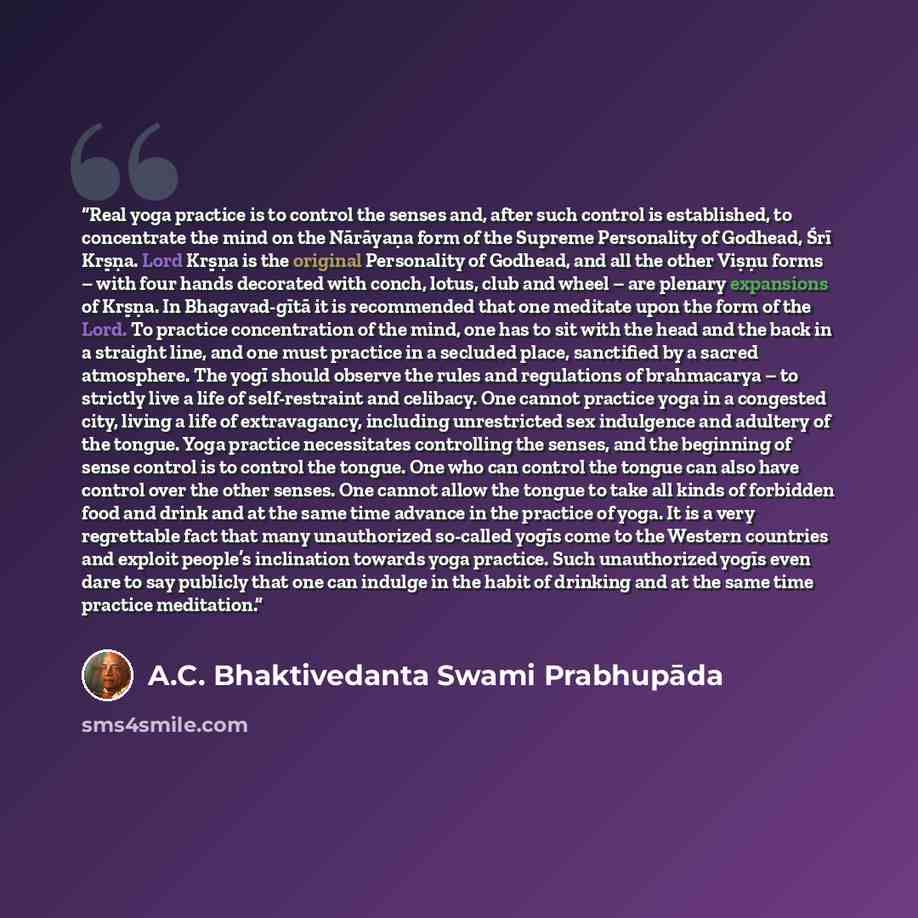 “Real yoga practice is to control the senses and, after such control is established, to concentrate the mind on the Nārāyaṇa form of the Supreme Personality of Godhead, Śrī Kṛṣṇa. Lord Kṛṣṇa is the original Personality of Godhead, and all the other Viṣṇu forms – with four hands decorated with…” quote by A.C. Bhaktivedanta Swami Prabhupāda