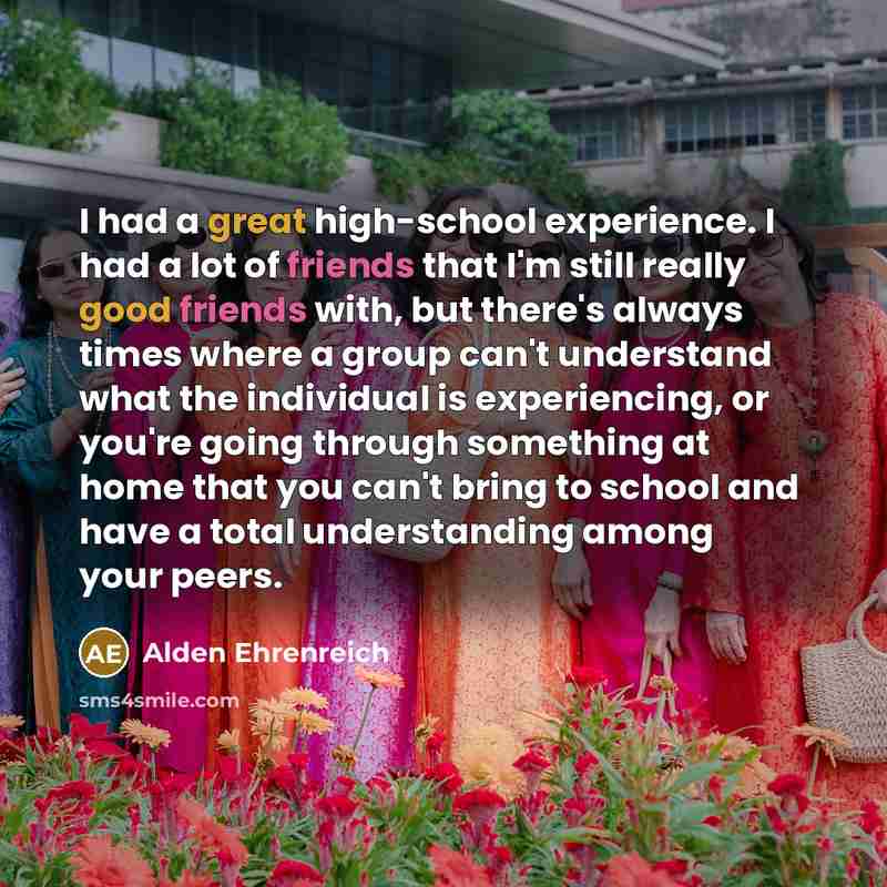 “I had a great high-school experience. I had a lot of friends that I'm still really good friends with, but there's always times where a group can't understand what the individual is experiencing, or you're going through something at home that you can't bring to school and have a total understanding…” quote by Alden Ehrenreich