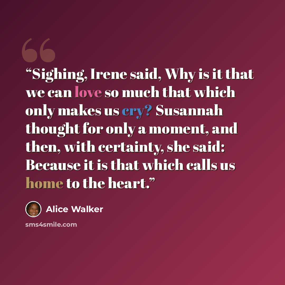 “Sighing, Irene said, Why is it that we can love so much that which only makes us cry? Susannah thought for only a moment, and then, with certainty, she said: Because it is that which calls us home to the heart.” quote by Alice Walker