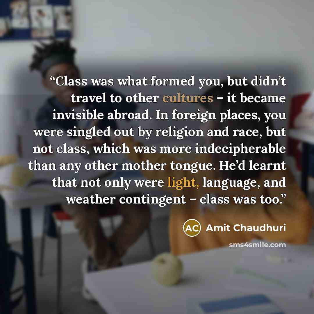 “Class was what formed you, but didn’t travel to other cultures – it became invisible abroad. In foreign places, you were singled out by religion and race, but not class, which was more indecipherable than any other mother tongue. He’d learnt that not only were light, language, and weather…” quote by Amit Chaudhuri