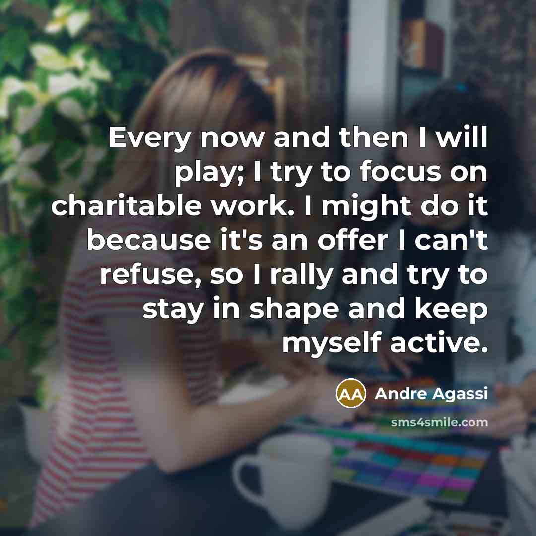 “Every now and then I will play; I try to focus on charitable work. I might do it because it's an offer I can't refuse, so I rally and try to stay in shape and keep myself active.” quote by Andre Agassi