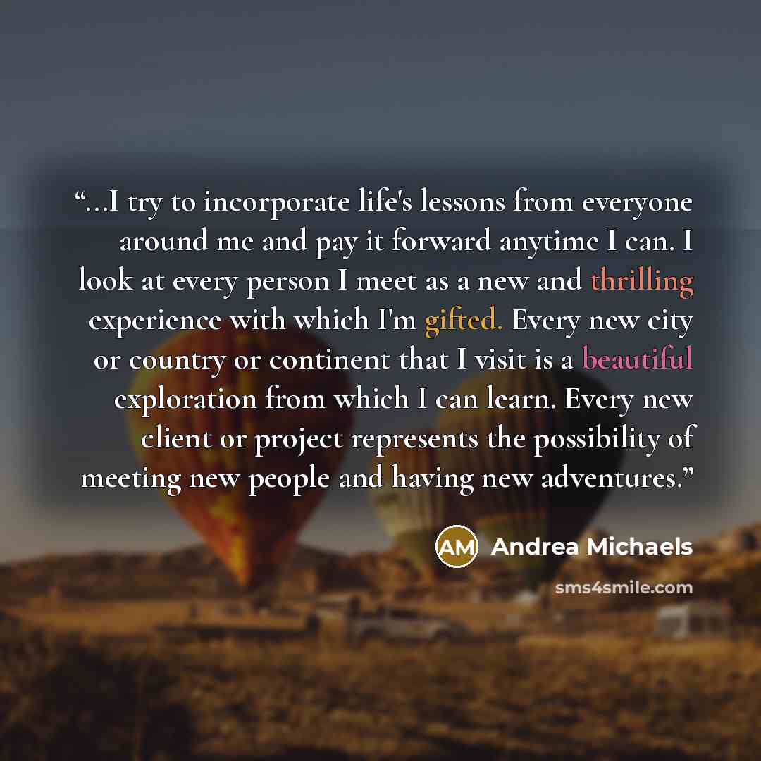“...I try to incorporate life's lessons from everyone around me and pay it forward anytime I can. I look at every person I meet as a new and thrilling experience with which I'm gifted. Every new city or country or continent that I visit is a beautiful exploration from which I can learn. Every new…” quote by Andrea Michaels