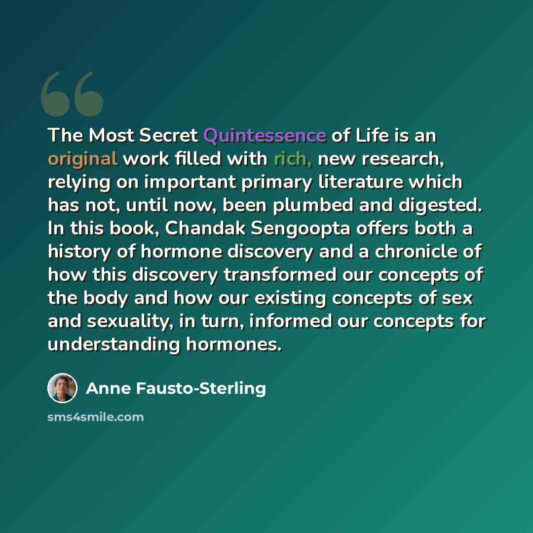 “The Most Secret Quintessence of Life is an original work filled with rich, new research, relying on important primary literature which has not, until now, been plumbed and digested. In this book, Chandak Sengoopta offers both a history of hormone discovery and a chronicle of how this discovery…” quote by Anne Fausto-Sterling