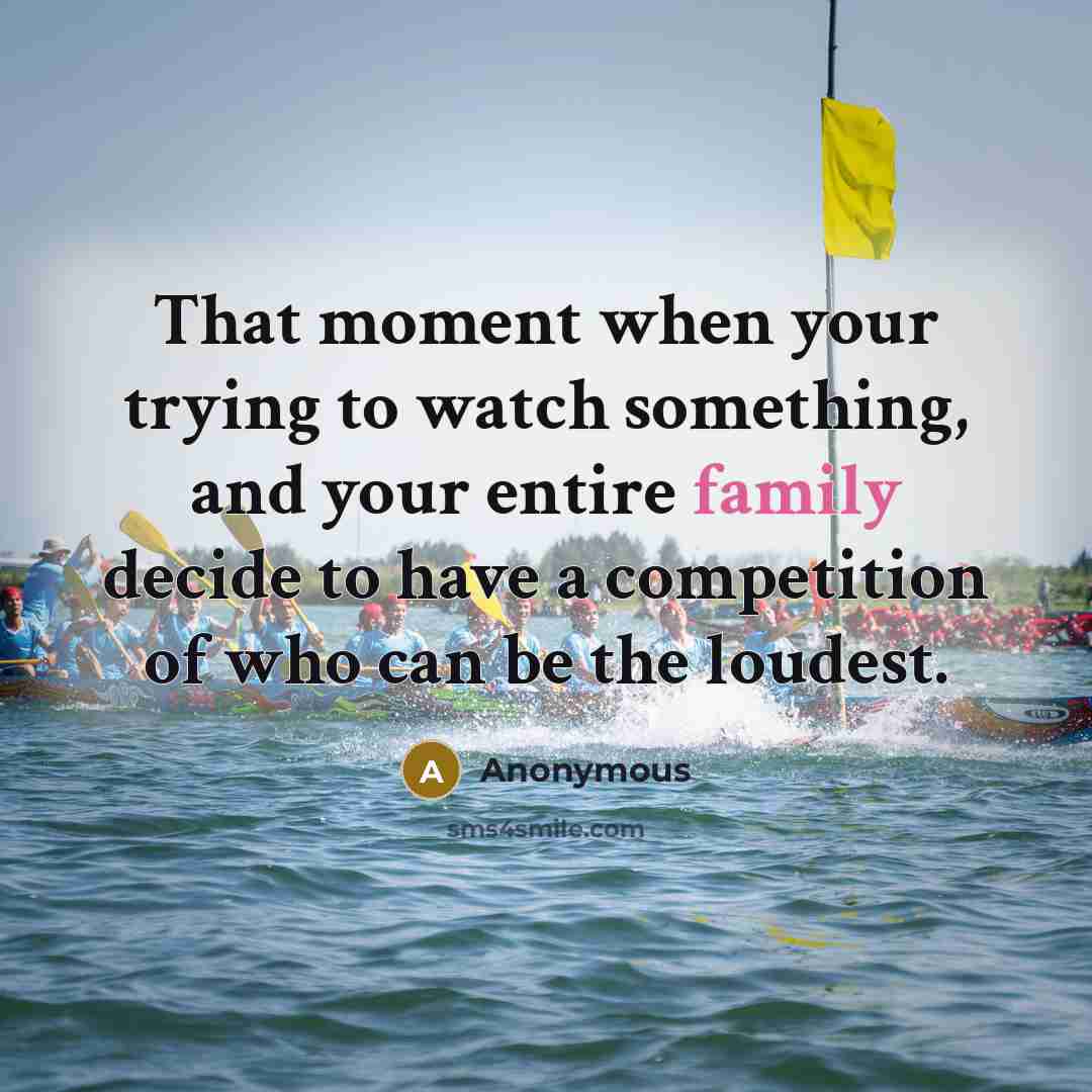 “That moment when your trying to watch something, and your entire family decide to have a competition of who can be the loudest.” quote by Anonymous
