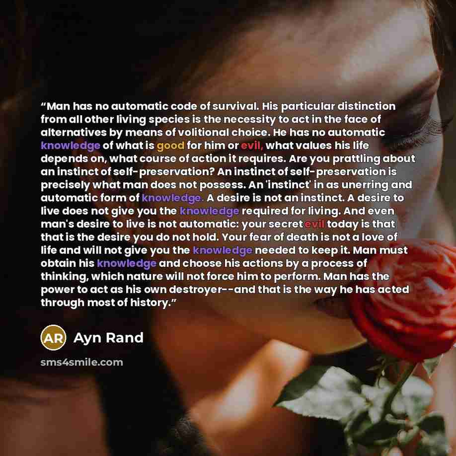 “Man has no automatic code of survival. His particular distinction from all other living species is the necessity to act in the face of alternatives by means of volitional choice. He has no automatic knowledge of what is good for him or evil, what values his life depends on, what course of action…” quote by Ayn Rand