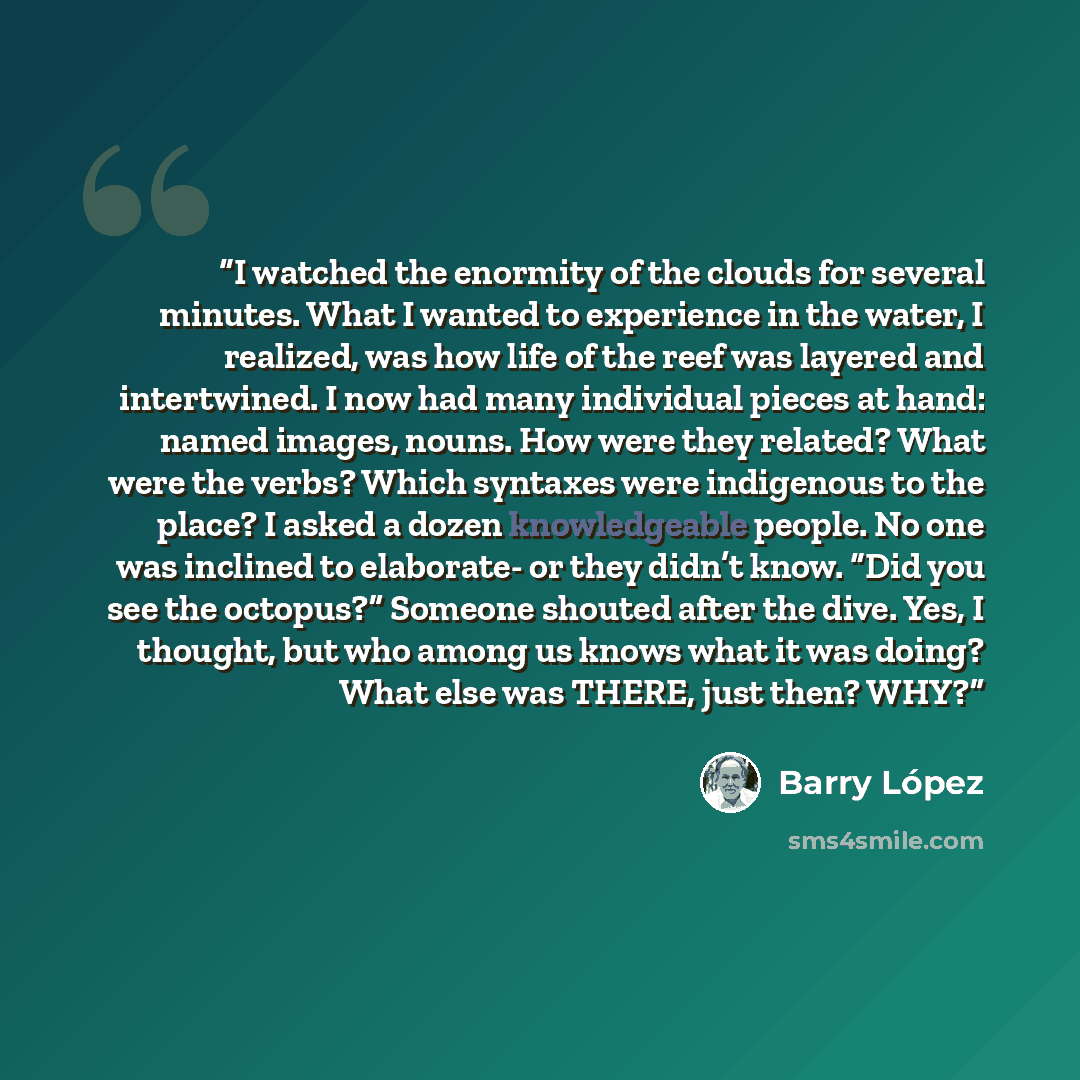 “I watched the enormity of the clouds for several minutes. What I wanted to experience in the water, I realized, was how life of the reef was layered and intertwined. I now had many individual pieces at hand: named images, nouns. How were they related? What were the verbs? Which syntaxes were…” quote by Barry Lopez