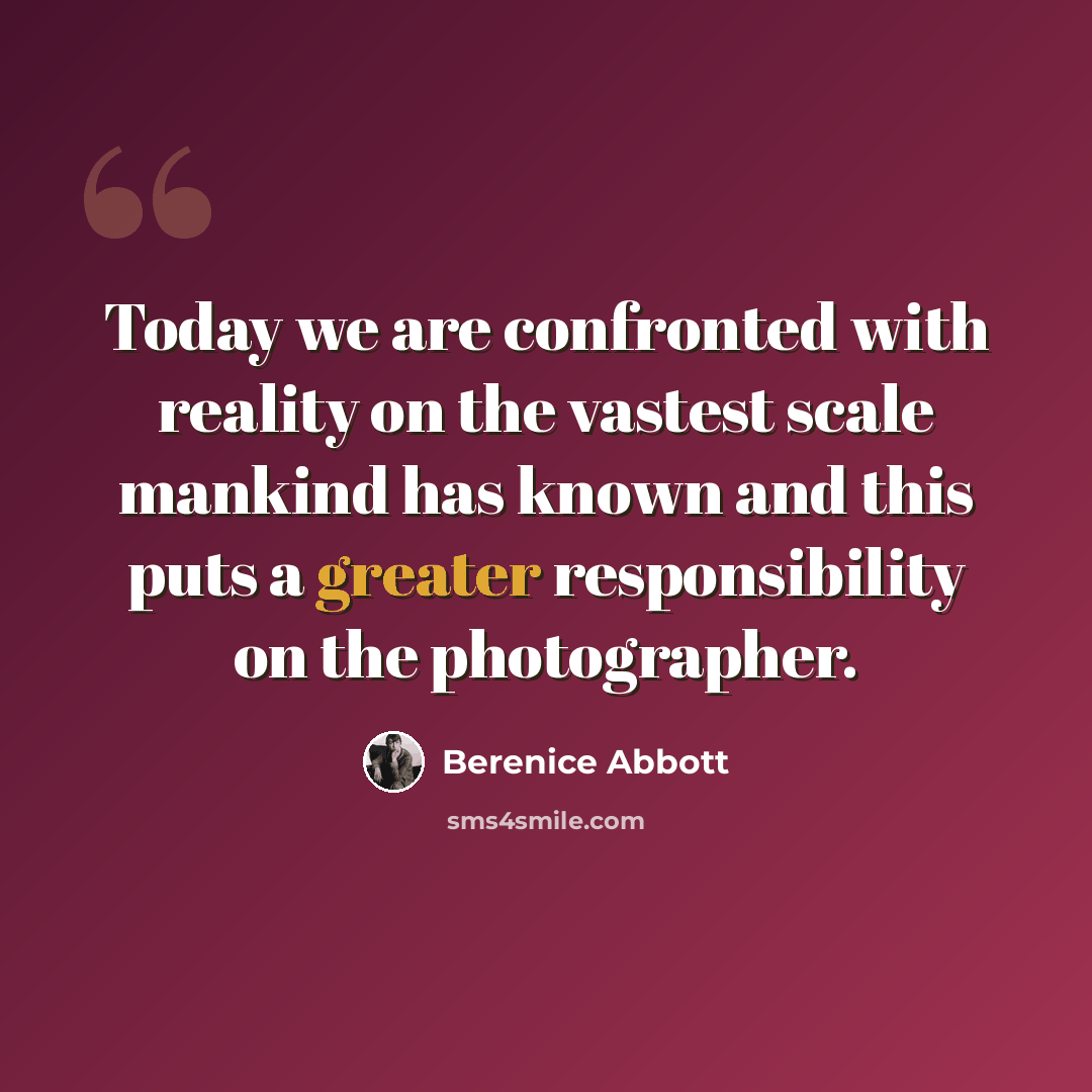 “Today we are confronted with reality on the vastest scale mankind has known and this puts a greater responsibility on the photographer.” quote by Berenice Abbott