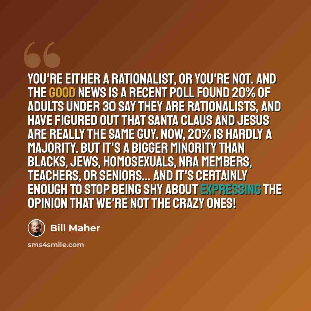 “You're either a rationalist, or you're not. And the good news is a recent poll found 20% of adults under 30 say they are rationalists, and have figured out that Santa Claus and Jesus are really the same guy. Now, 20% is hardly a majority. But it's a bigger minority than blacks, jews, homosexuals…” quote by Bill Maher