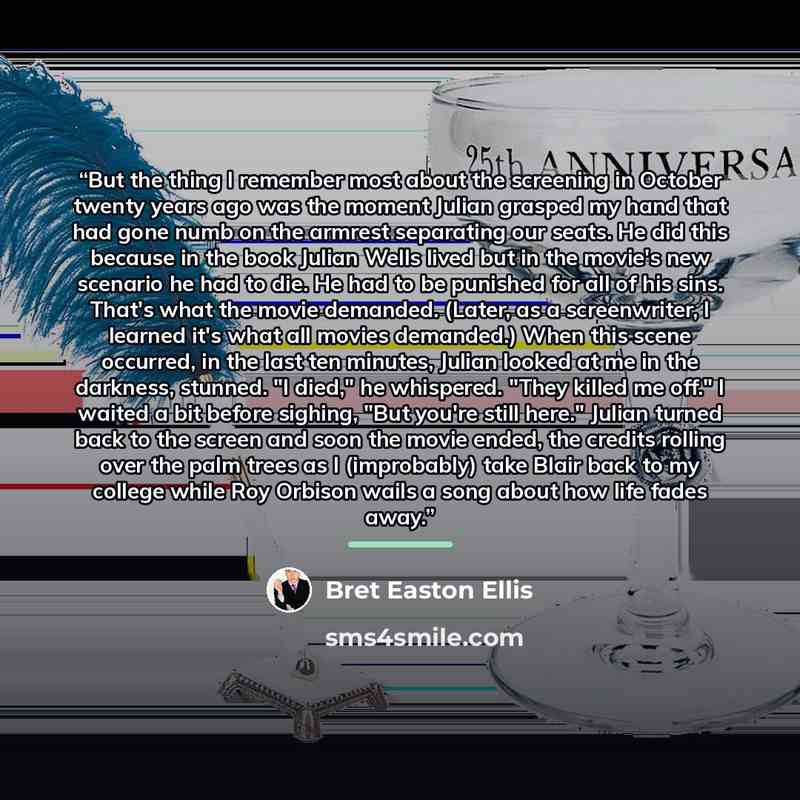 “But the thing I remember most about the screening in October twenty years ago was the moment Julian grasped my hand that had gone numb on the armrest separating our seats. He did this because in the book Julian Wells lived but in the movie's new scenario he had to die. He had to be punished for…” quote by Bret Easton Ellis