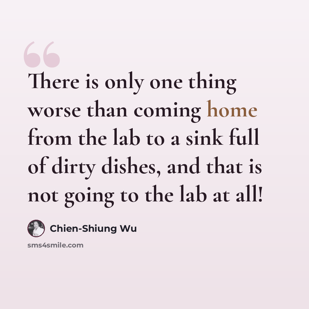 “There is only one thing worse than coming home from the lab to a sink full of dirty dishes, and that is not going to the lab at all!” quote by Chien-Shiung Wu