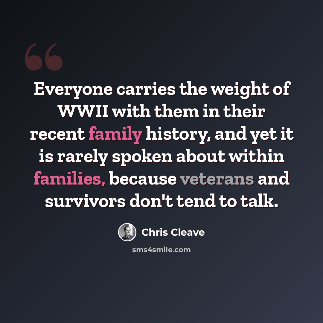 “Everyone carries the weight of WWII with them in their recent family history, and yet it is rarely spoken about within families, because veterans and survivors don't tend to talk.” quote by Chris Cleave