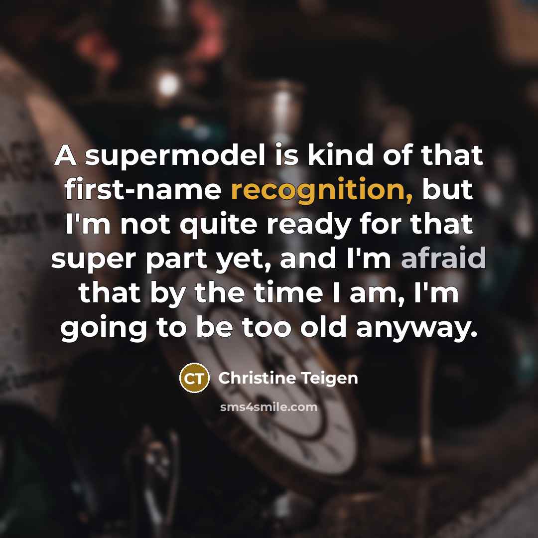 “A supermodel is kind of that first-name recognition, but I'm not quite ready for that super part yet, and I'm afraid that by the time I am, I'm going to be too old anyway.” quote by Christine Teigen