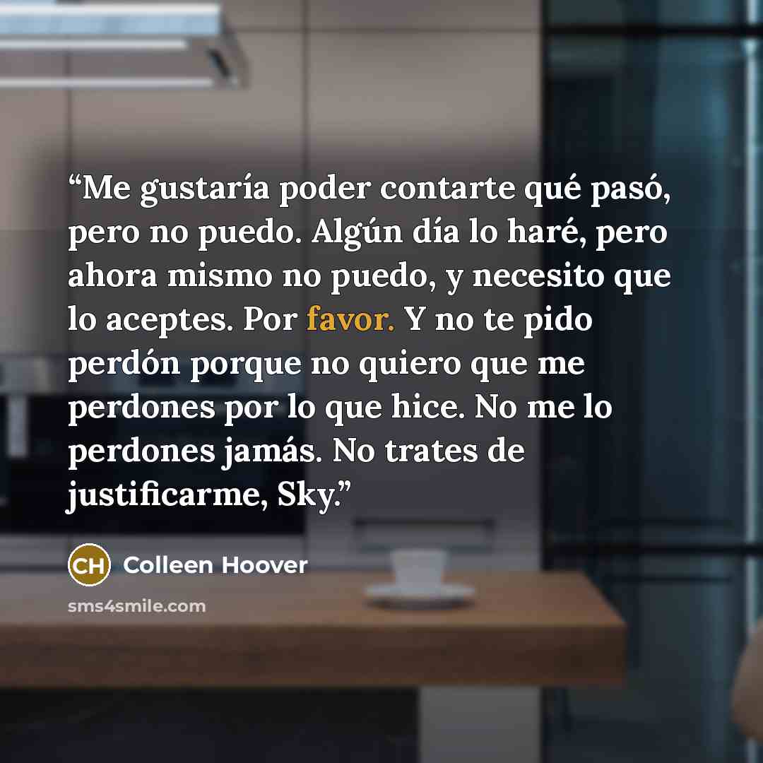 “Me gustaría poder contarte qué pasó, pero no puedo. Algún día lo haré, pero ahora mismo no puedo, y necesito que lo aceptes. Por favor. Y no te pido perdón porque no quiero que me perdones por lo que hice. No me lo perdones jamás. No trates de justificarme, Sky.” quote by Colleen Hoover