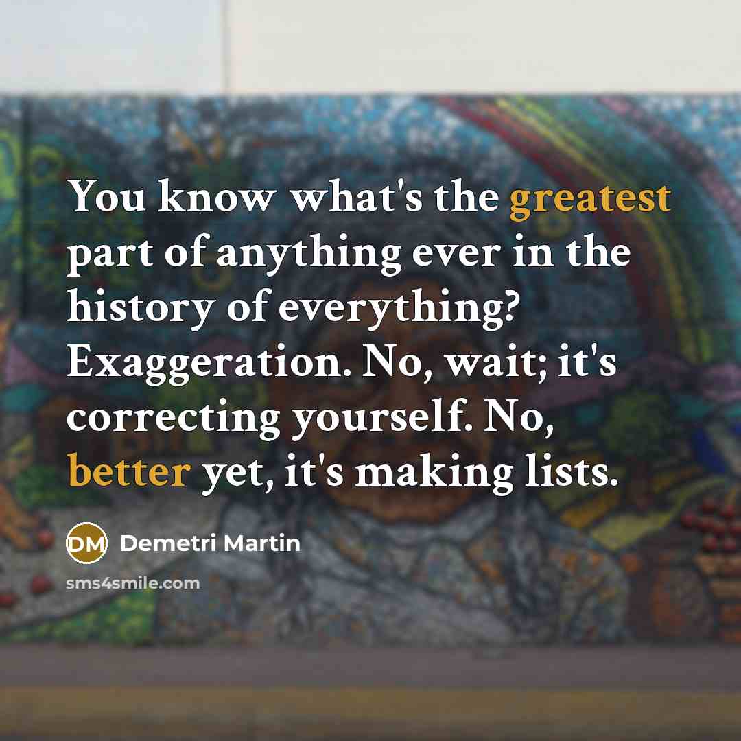“You know what's the greatest part of anything ever in the history of everything? Exaggeration. No, wait; it's correcting yourself. No, better yet, it's making lists.” quote by Demetri Martin
