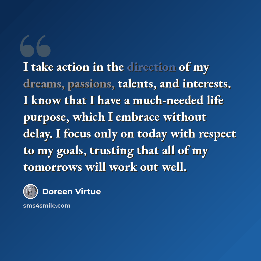 “I take action in the direction of my dreams, passions, talents, and interests. I know that I have a much-needed life purpose, which I embrace without delay. I focus only on today with respect to my goals, trusting that all of my tomorrows will work out well.” quote by Doreen Virtue