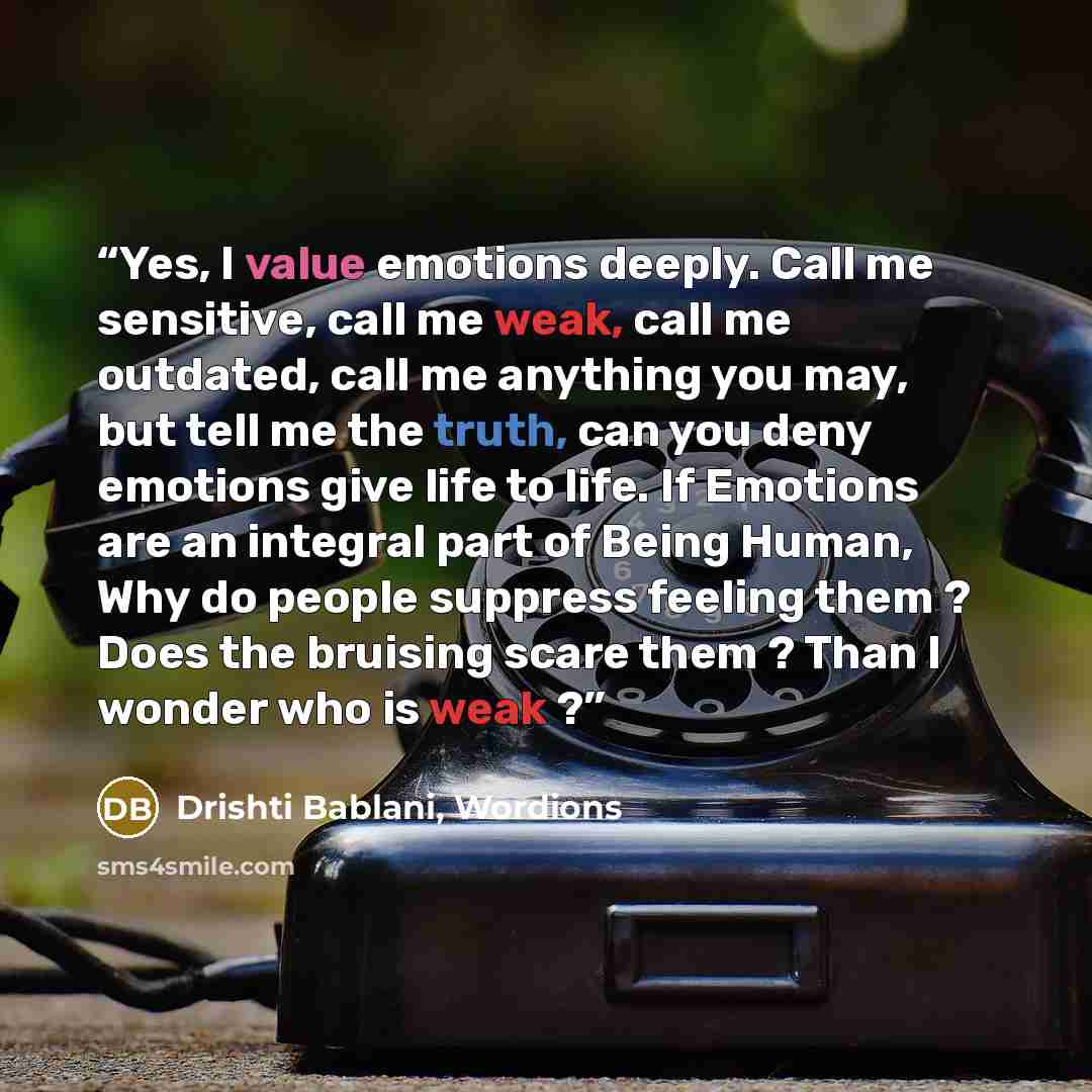 “Yes, I value emotions deeply. Call me sensitive, call me weak, call me outdated, call me anything you may, but tell me the truth, can you deny emotions give life to life. If Emotions are an integral part of Being Human, Why do people suppress feeling them ? Does the bruising scare them ? Than I…” quote by Drishti Bablani, Wordions