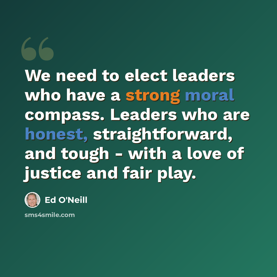 “We need to elect leaders who have a strong moral compass. Leaders who are honest, straightforward, and tough - with a love of justice and fair play.” quote by Ed O'Neill
