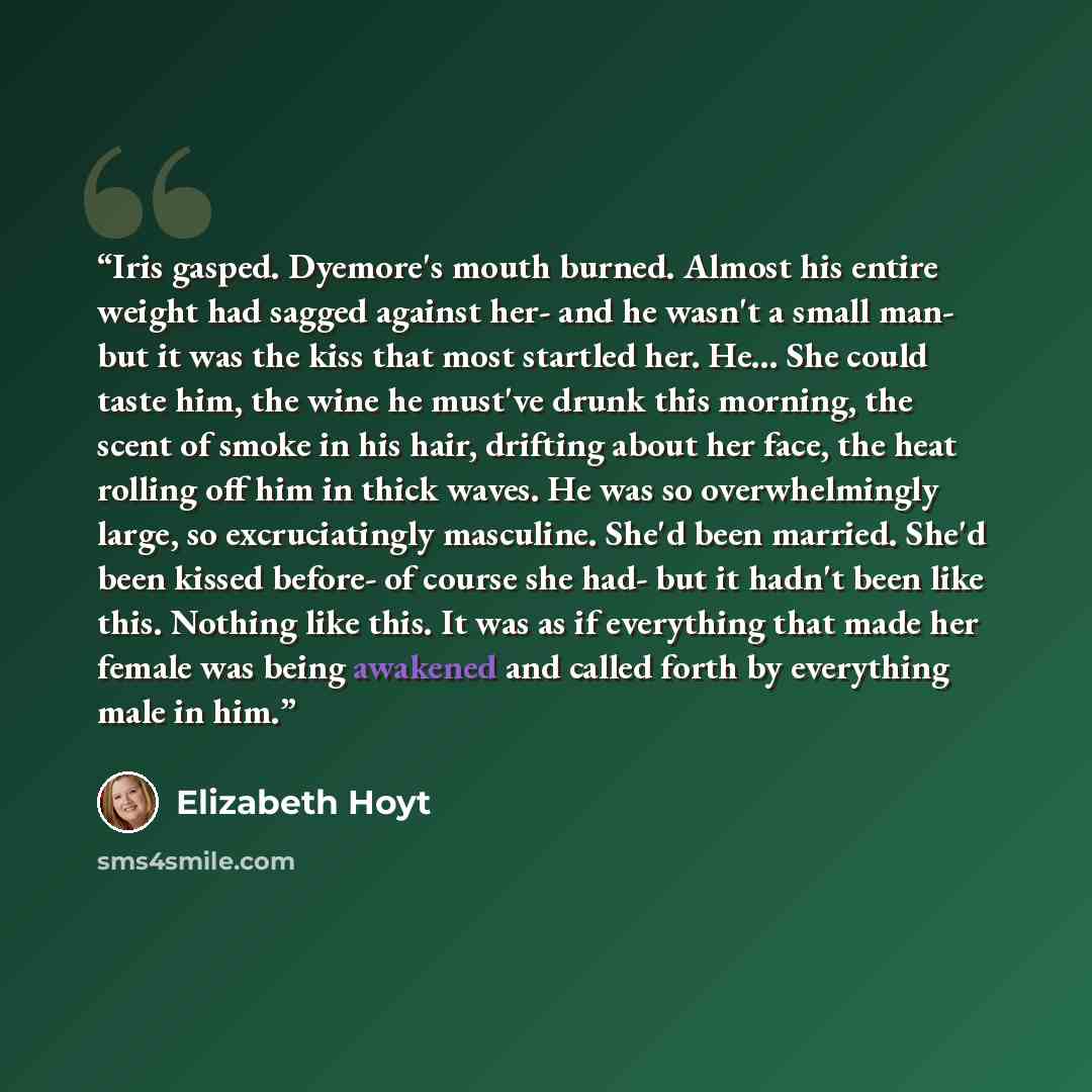 “Iris gasped. Dyemore's mouth burned. Almost his entire weight had sagged against her- and he wasn't a small man- but it was the kiss that most startled her. He... She could taste him, the wine he must've drunk this morning, the scent of smoke in his hair, drifting about her face, the heat rolling…” quote by Elizabeth Hoyt