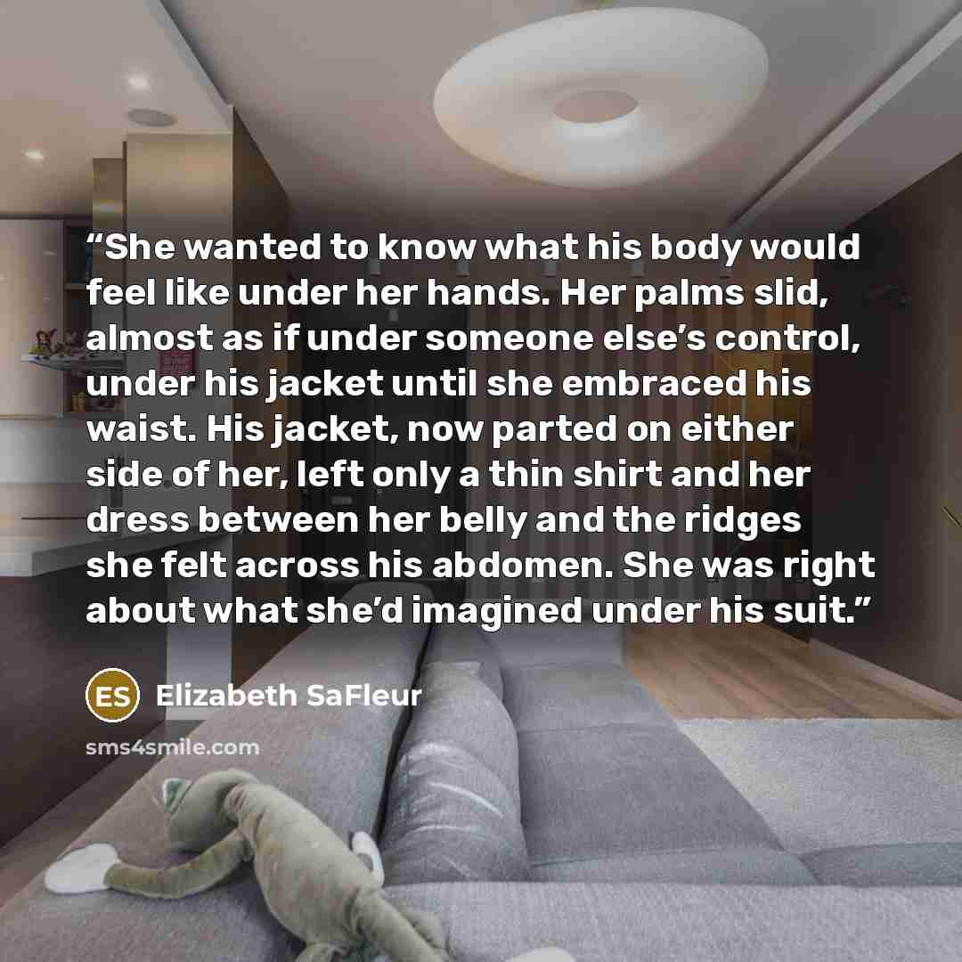 “She wanted to know what his body would feel like under her hands. Her palms slid, almost as if under someone else’s control, under his jacket until she embraced his waist. His jacket, now parted on either side of her, left only a thin shirt and her dress between her belly and the ridges she felt…” quote by Elizabeth SaFleur