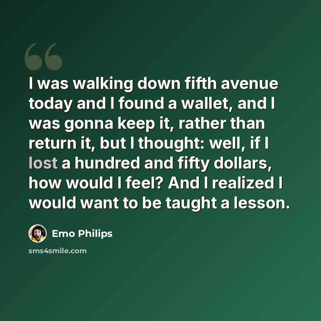 “I was walking down fifth avenue today and I found a wallet, and I was gonna keep it, rather than return it, but I thought: well, if I lost a hundred and fifty dollars, how would I feel? And I realized I would want to be taught a lesson.” quote by Emo Philips
