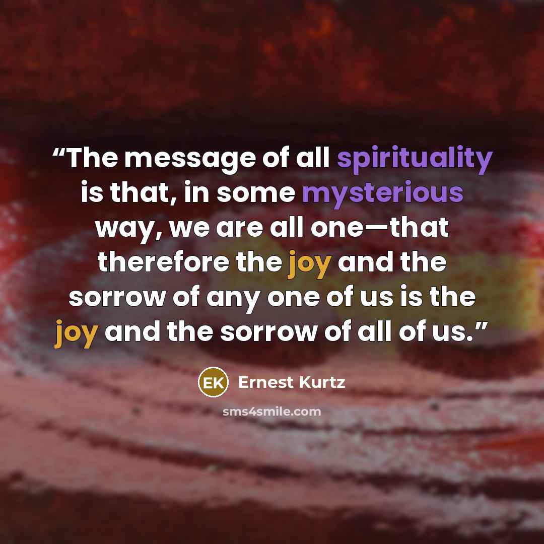 “The message of all spirituality is that, in some mysterious way, we are all one—that therefore the joy and the sorrow of any one of us is the joy and the sorrow of all of us.” quote by Ernest Kurtz