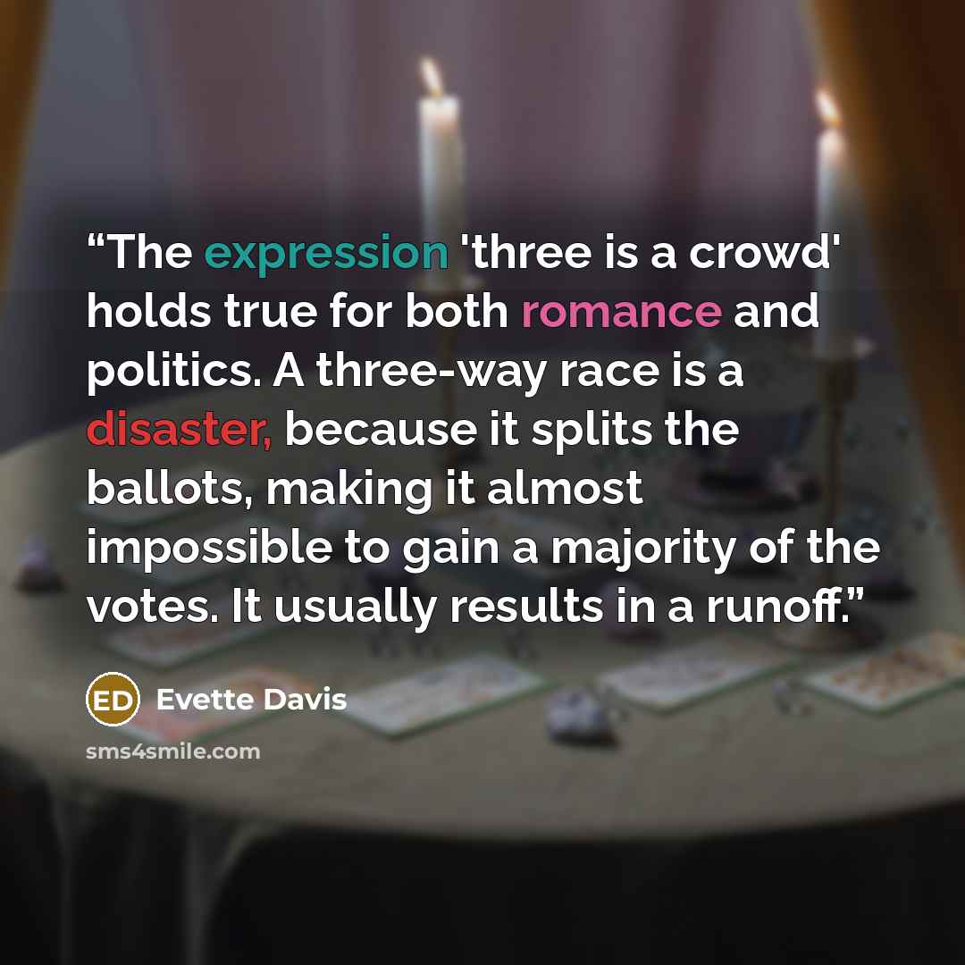 “The expression 'three is a crowd' holds true for both romance and politics. A three-way race is a disaster, because it splits the ballots, making it almost impossible to gain a majority of the votes. It usually results in a runoff.” quote by Evette Davis