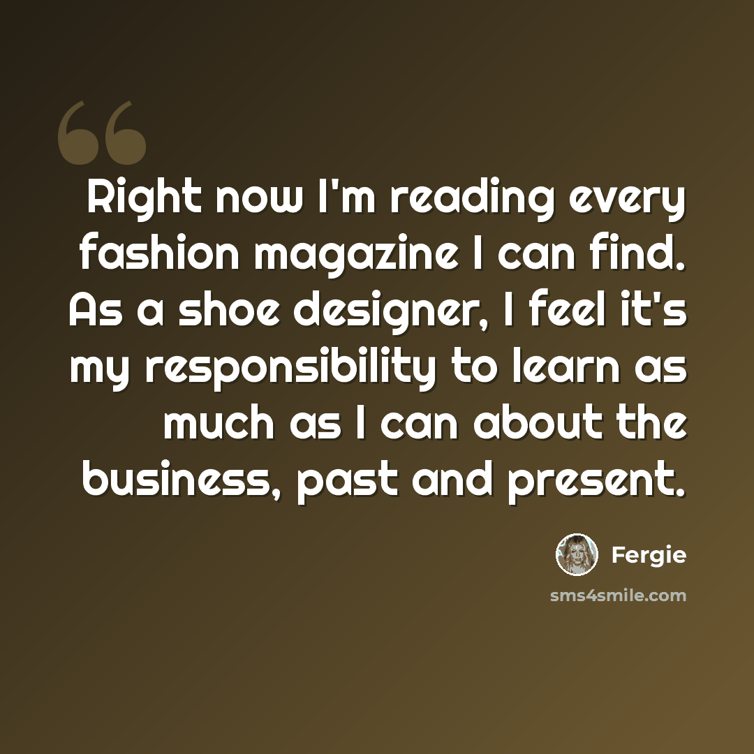 “Right now I'm reading every fashion magazine I can find. As a shoe designer, I feel it's my responsibility to learn as much as I can about the business, past and present.” quote by Fergie