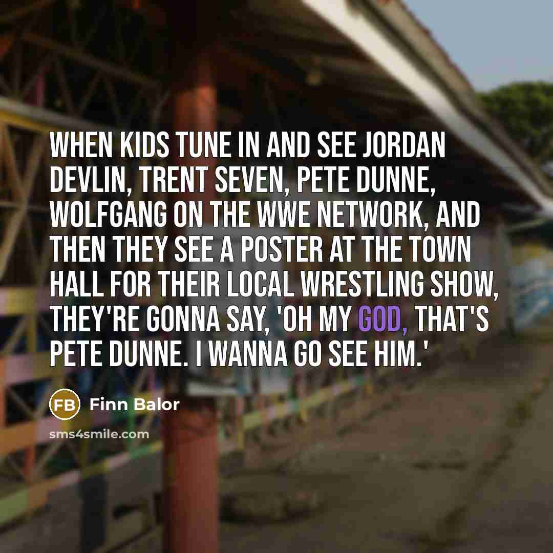 “When kids tune in and see Jordan Devlin, Trent Seven, Pete Dunne, Wolfgang on the WWE Network, and then they see a poster at the town hall for their local wrestling show, they're gonna say, 'Oh my God, that's Pete Dunne. I wanna go see him.'” quote by Finn Balor