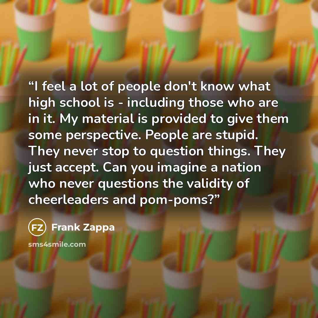 “I feel a lot of people don't know what high school is - including those who are in it. My material is provided to give them some perspective. People are stupid. They never stop to question things. They just accept. Can you imagine a nation who never questions the validity of cheerleaders and…” quote by Frank Zappa
