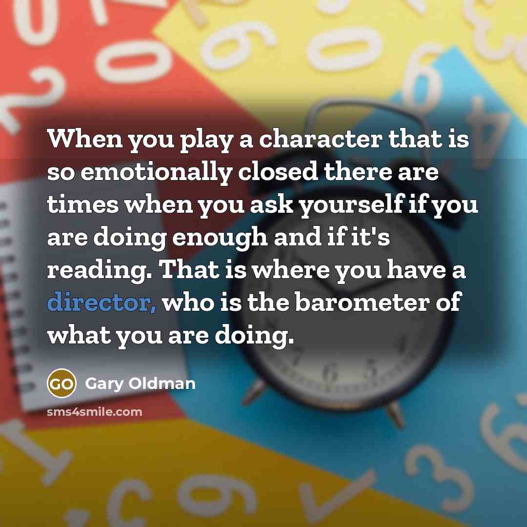 “When you play a character that is so emotionally closed there are times when you ask yourself if you are doing enough and if it's reading. That is where you have a director, who is the barometer of what you are doing.” quote by Gary Oldman