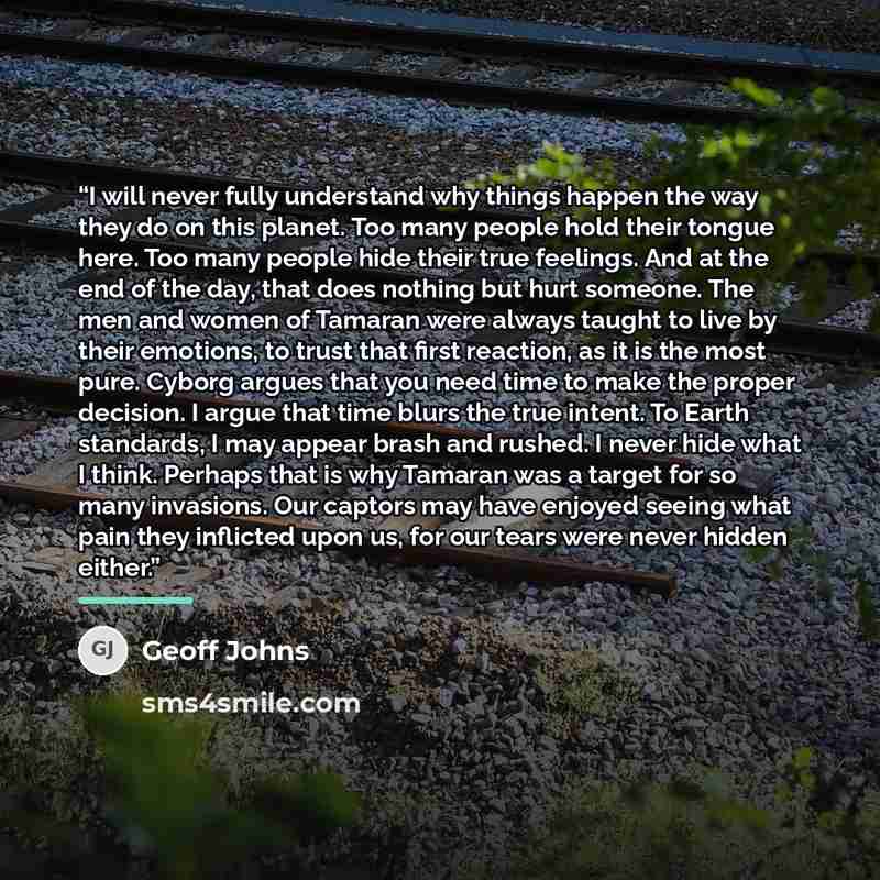 “I will never fully understand why things happen the way they do on this planet. Too many people hold their tongue here. Too many people hide their true feelings. And at the end of the day, that does nothing but hurt someone. The men and women of Tamaran were always taught to live by their…” quote by Geoff Johns