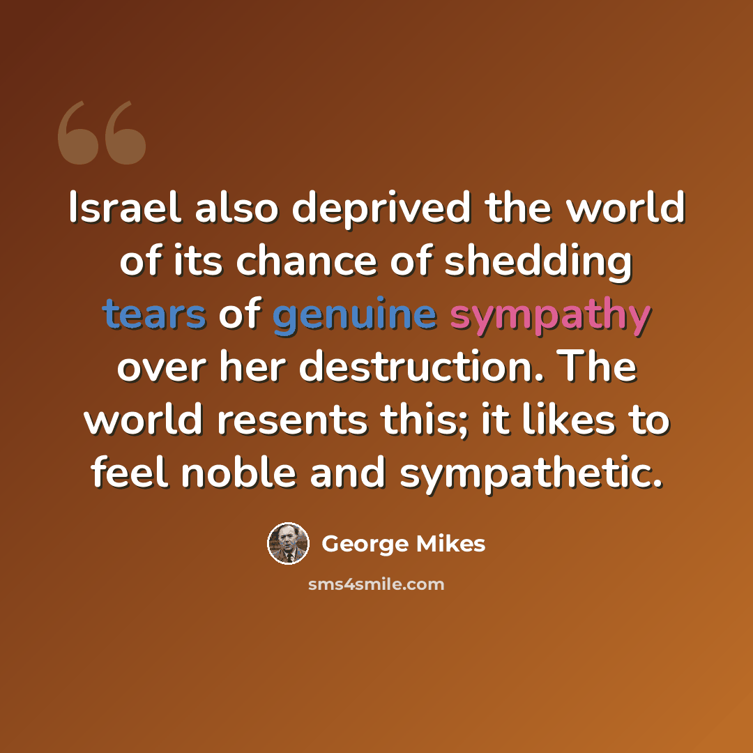 “Israel also deprived the world of its chance of shedding tears of genuine sympathy over her destruction. The world resents this; it likes to feel noble and sympathetic.” quote by George Mikes