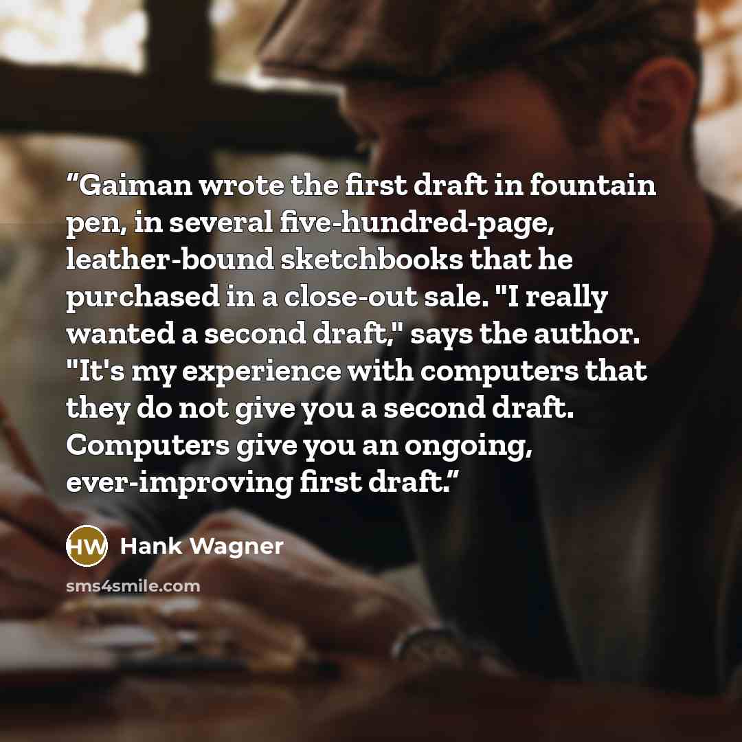 “Gaiman wrote the first draft in fountain pen, in several five-hundred-page, leather-bound sketchbooks that he purchased in a close-out sale. "I really wanted a second draft," says the author. "It's my experience with computers that they do not give you a second draft. Computers give you an…” quote by Hank Wagner