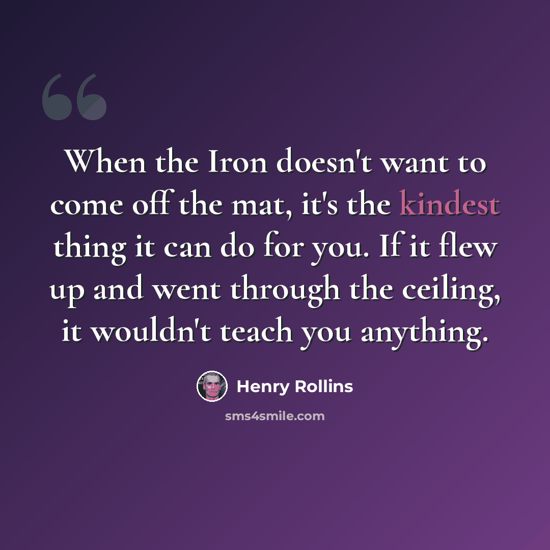 “When the Iron doesn't want to come off the mat, it's the kindest thing it can do for you. If it flew up and went through the ceiling, it wouldn't teach you anything.” quote by Henry Rollins