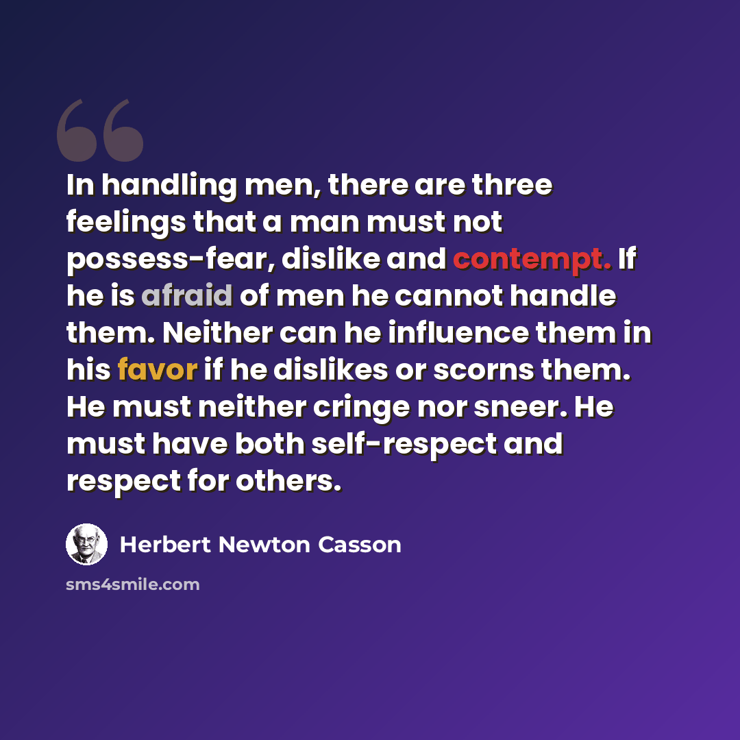 “In handling men, there are three feelings that a man must not possess-fear, dislike and contempt. If he is afraid of men he cannot handle them. Neither can he influence them in his favor if he dislikes or scorns them. He must neither cringe nor sneer. He must have both self-respect and respect for…” quote by Herbert Newton Casson