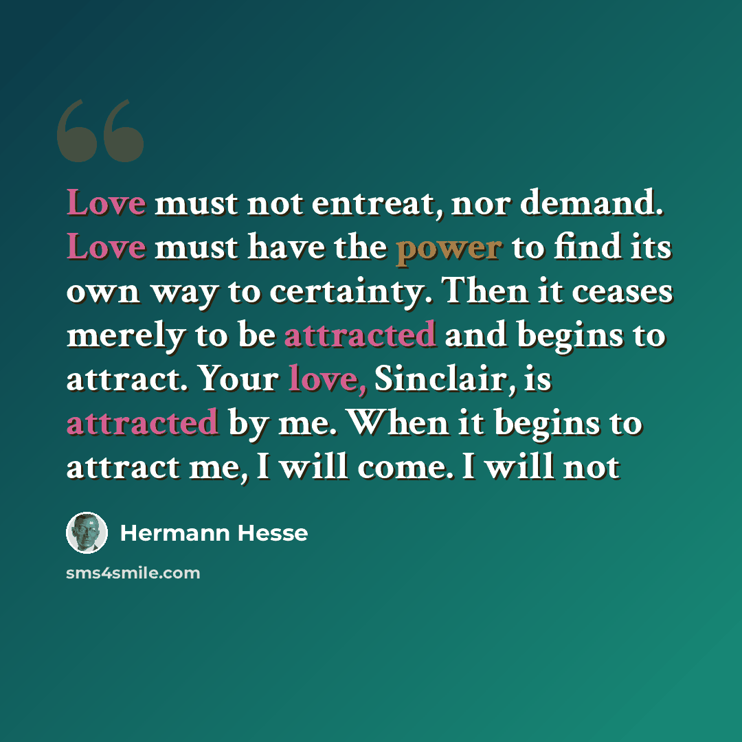 “Love must not entreat, nor demand. Love must have the power to find its own way to certainty. Then it ceases merely to be attracted and begins to attract. Your love, Sinclair, is attracted by me. When it begins to attract me, I will come. I will not” quote by Hermann Hesse