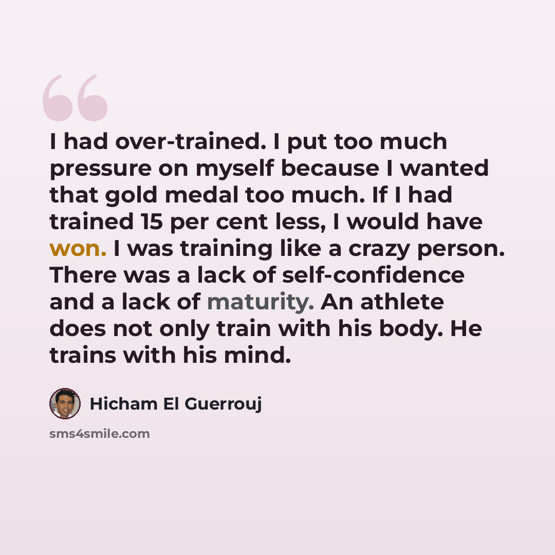 “I had over-trained. I put too much pressure on myself because I wanted that gold medal too much. If I had trained 15 per cent less, I would have won. I was training like a crazy person. There was a lack of self-confidence and a lack of maturity. An athlete does not only train with his body. He…” quote by Hicham El Guerrouj