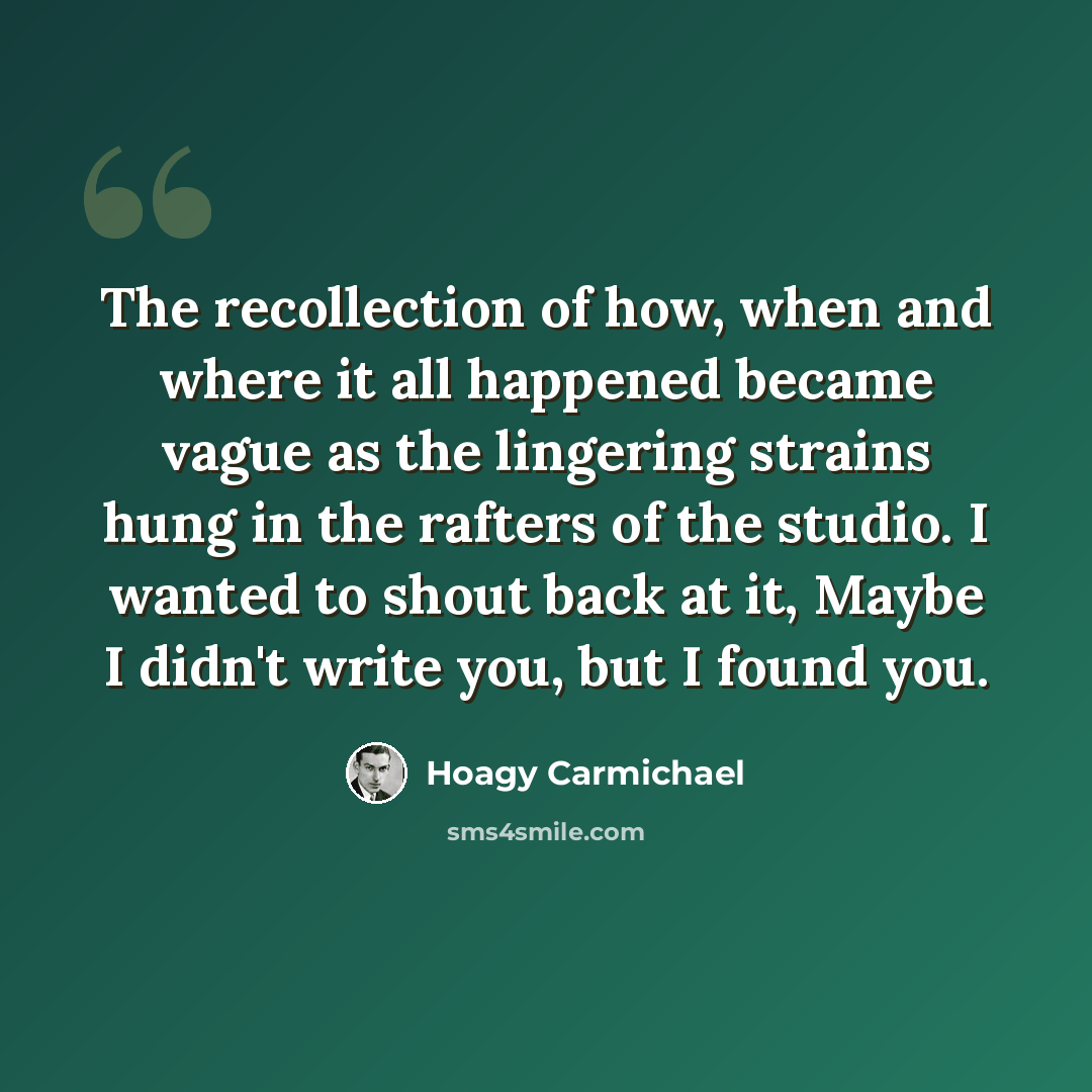 “The recollection of how, when and where it all happened became vague as the lingering strains hung in the rafters of the studio. I wanted to shout back at it, Maybe I didn't write you, but I found you.” quote by Hoagy Carmichael
