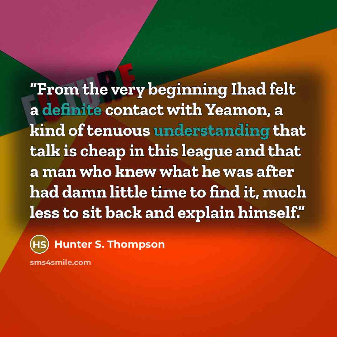 “From the very beginning Ihad felt a definite contact with Yeamon, a kind of tenuous understanding that talk is cheap in this league and that a man who knew what he was after had damn little time to find it, much less to sit back and explain himself.” quote by hunter s. thompson