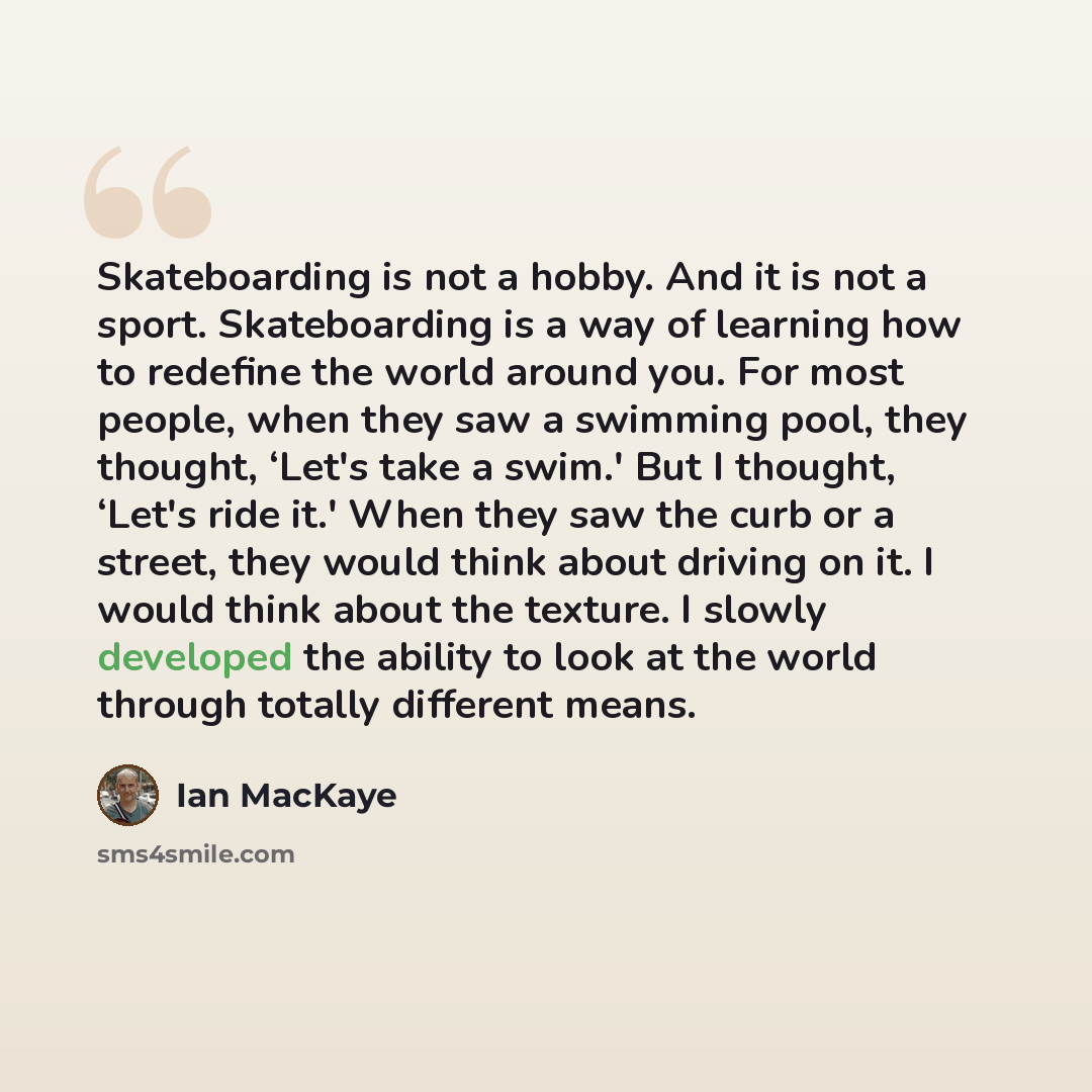 “Skateboarding is not a hobby. And it is not a sport. Skateboarding is a way of learning how to redefine the world around you. For most people, when they saw a swimming pool, they thought, ‘Let's take a swim.' But I thought, ‘Let's ride it.' When they saw the curb or a street, they would think…” quote by Ian MacKaye