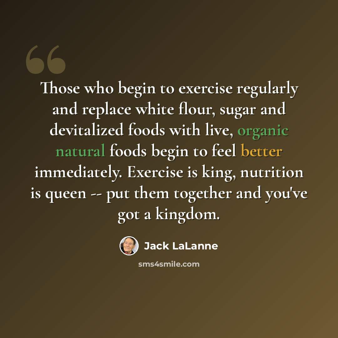 “Those who begin to exercise regularly and replace white flour, sugar and devitalized foods with live, organic natural foods begin to feel better immediately. Exercise is king, nutrition is queen -- put them together and you've got a kingdom.” quote by Jack LaLanne