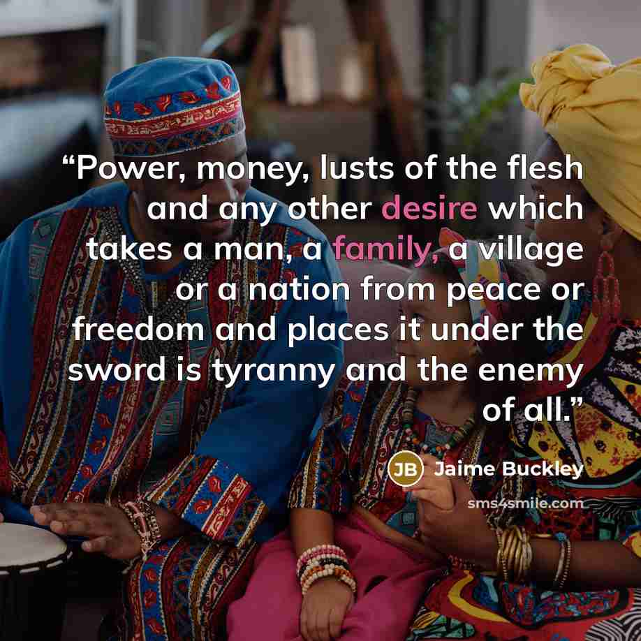 “Power, money, lusts of the flesh and any other desire which takes a man, a family, a village or a nation from peace or freedom and places it under the sword is tyranny and the enemy of all.” quote by Jaime Buckley