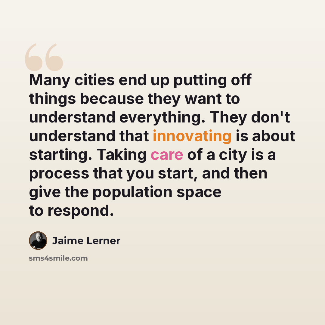 “Many cities end up putting off things because they want to understand everything. They don't understand that innovating is about starting. Taking care of a city is a process that you start, and then give the population space to respond.” quote by Jaime Lerner
