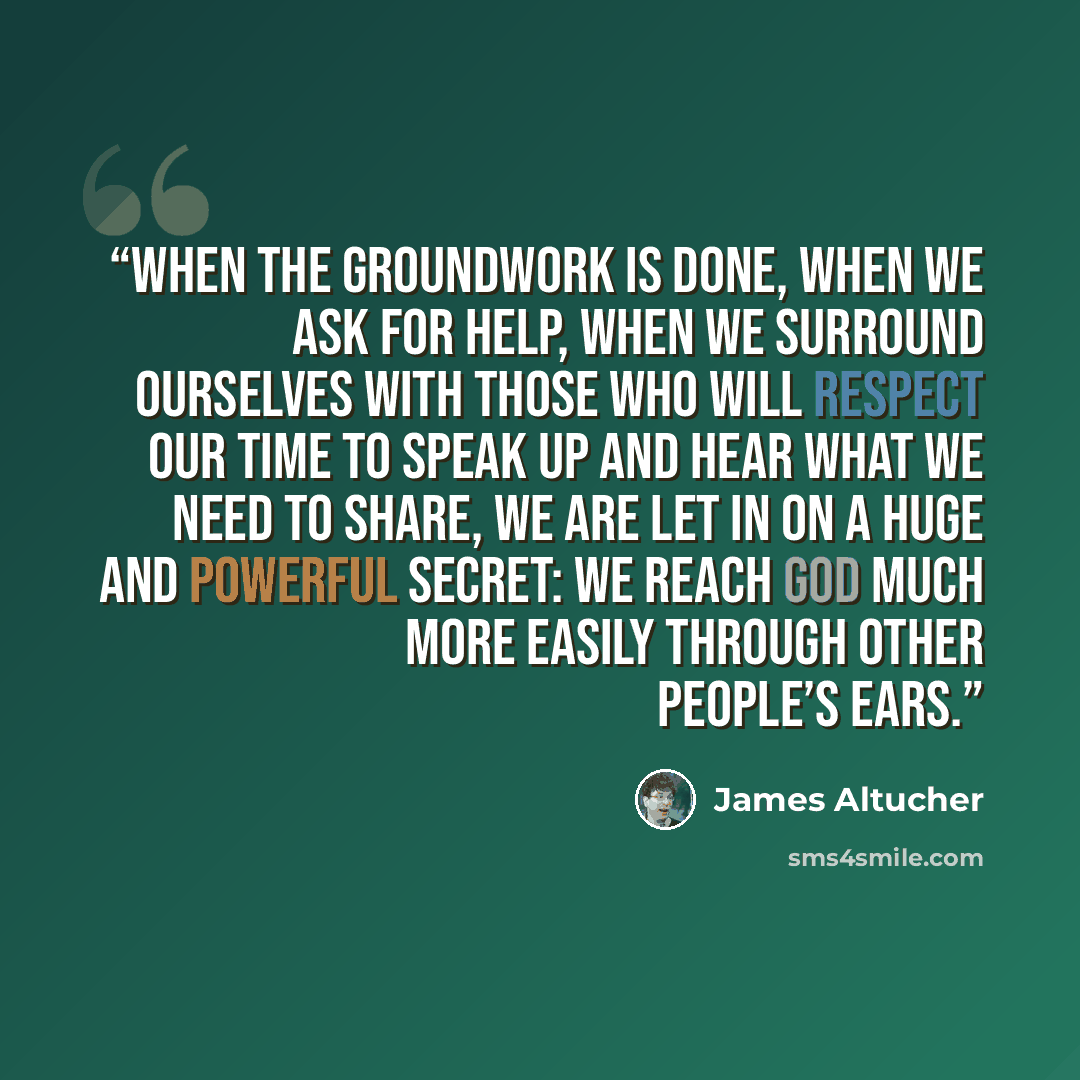“When the groundwork is done, when we ask for help, when we surround ourselves with those who will respect our time to speak up and hear what we need to share, we are let in on a huge and powerful secret: we reach God much more easily through other people’s ears.” quote by James Altucher