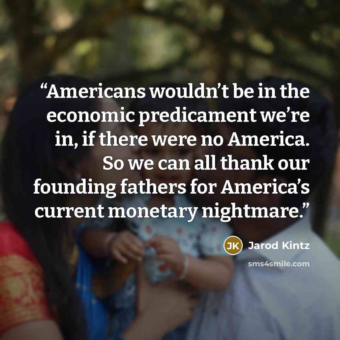 “Americans wouldn’t be in the economic predicament we’re in, if there were no America. So we can all thank our founding fathers for America’s current monetary nightmare.” quote by Jarod Kintz